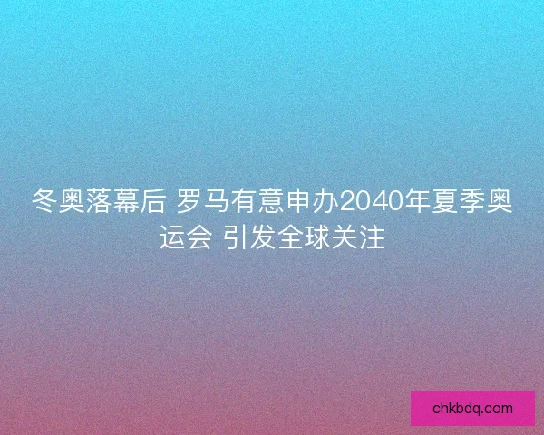 冬奥落幕后 罗马有意申办2040年夏季奥运会 引发全球关注