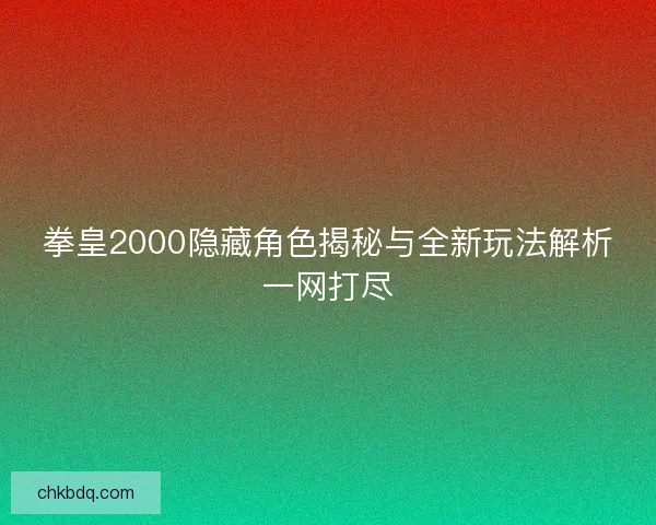 拳皇2000隐藏角色揭秘与全新玩法解析一网打尽