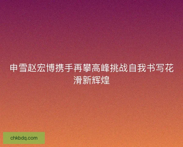 申雪赵宏博携手再攀高峰挑战自我书写花滑新辉煌 申雪赵宏博携手再攀高峰挑战自我书写花滑新辉煌