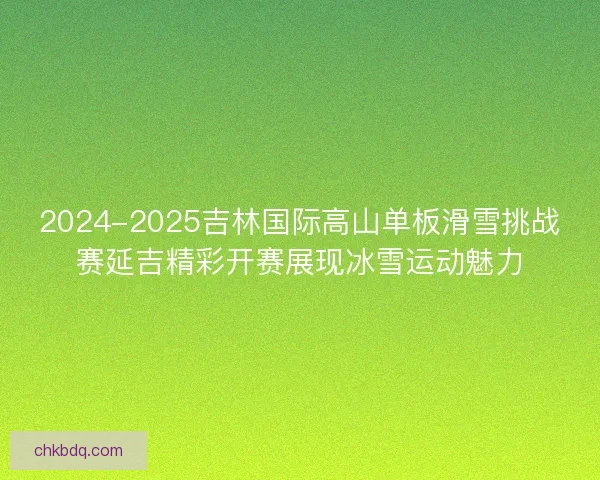 2024-2025吉林国际高山单板滑雪挑战赛延吉精彩开赛展现冰雪运动魅力
