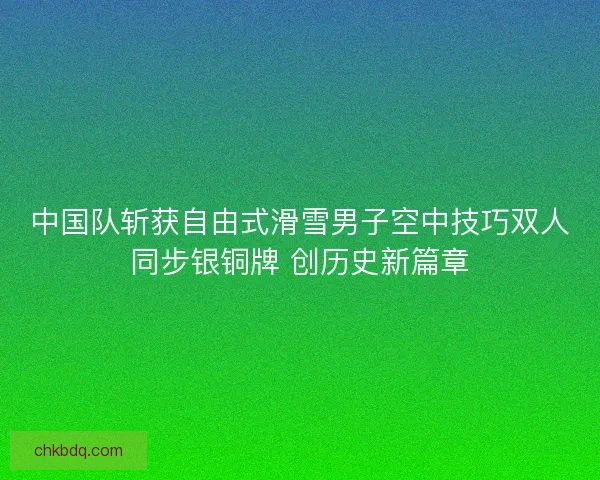中国队斩获自由式滑雪男子空中技巧双人同步银铜牌 创历史新篇章