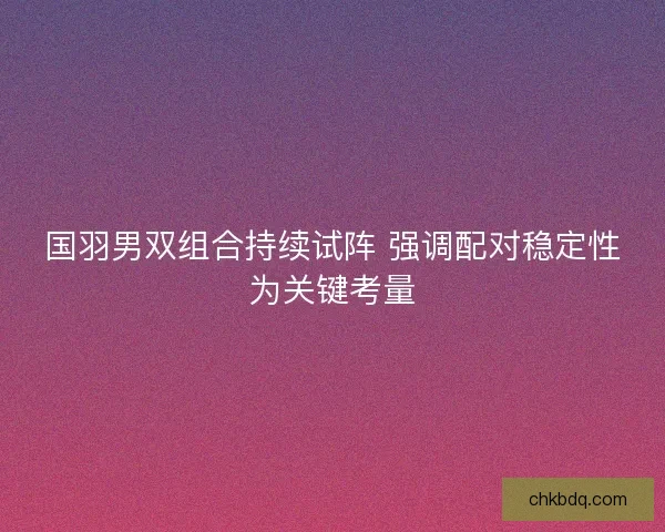 国羽男双组合持续试阵 强调配对稳定性为关键考量