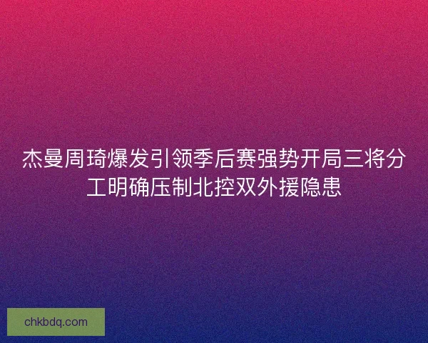 杰曼周琦爆发引领季后赛强势开局三将分工明确压制北控双外援隐患 杰曼周琦爆发引领季后赛强势开局三将分工明确压制北控双外援隐患