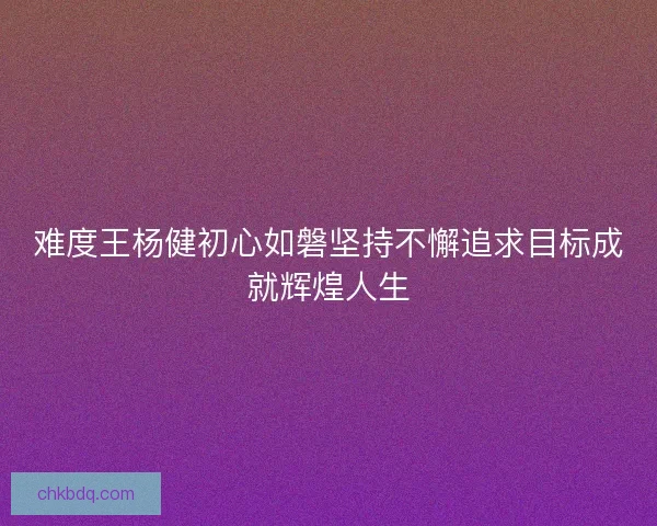难度王杨健初心如磐坚持不懈追求目标成就辉煌人生 难度王杨健初心如磐坚持不懈追求目标成就辉煌人生