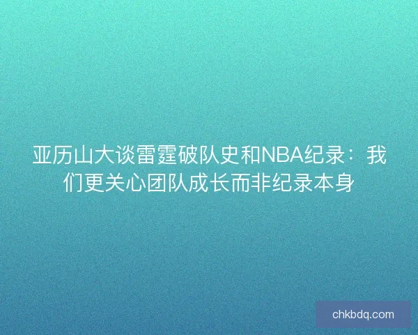 亚历山大谈雷霆破队史和NBA纪录：我们更关心团队成长而非纪录本身