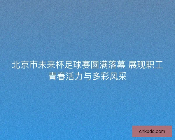 北京市未来杯足球赛圆满落幕 展现职工青春活力与多彩风采 北京市未来杯足球赛圆满落幕 展现职工青春活力与多彩风采