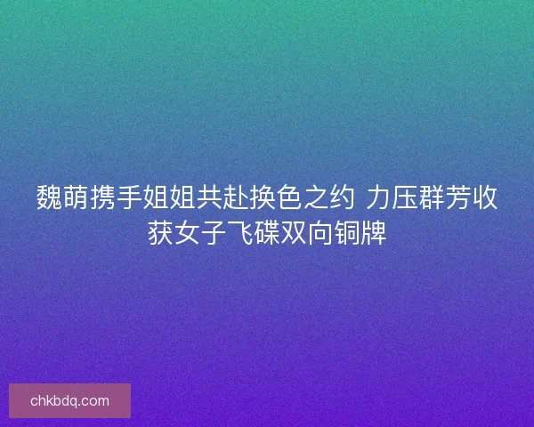 魏萌携手姐姐共赴换色之约 力压群芳收获女子飞碟双向铜牌