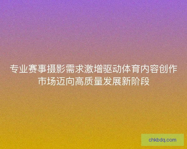 专业赛事摄影需求激增驱动体育内容创作市场迈向高质量发展新阶段