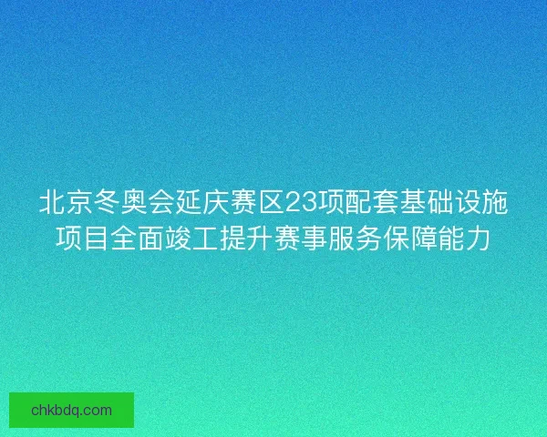 北京冬奥会延庆赛区23项配套基础设施项目全面竣工提升赛事服务保障能力
