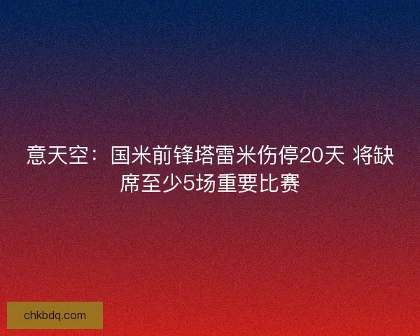 意天空：国米前锋塔雷米伤停20天 将缺席至少5场重要比赛