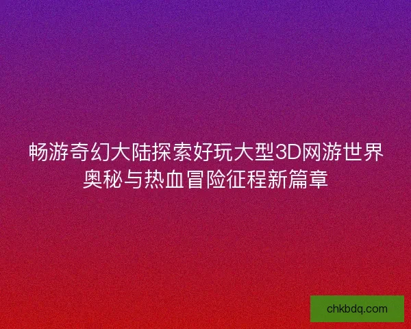 畅游奇幻大陆探索好玩大型3D网游世界奥秘与热血冒险征程新篇章