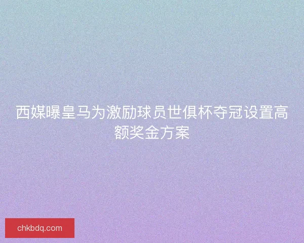西媒曝皇马为激励球员世俱杯夺冠设置高额奖金方案
