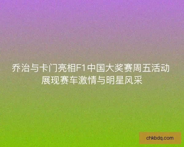 乔治与卡门亮相F1中国大奖赛周五活动 展现赛车激情与明星风采