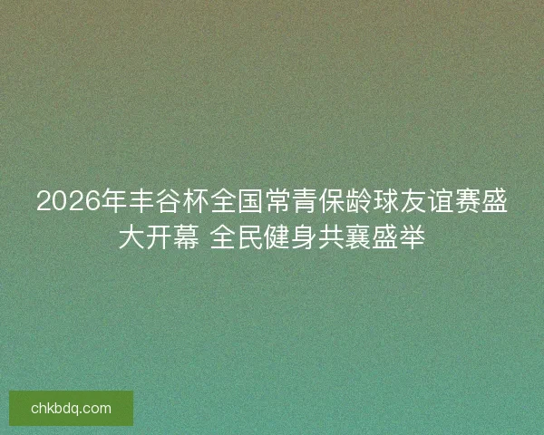 2026年丰谷杯全国常青保龄球友谊赛盛大开幕 全民健身共襄盛举