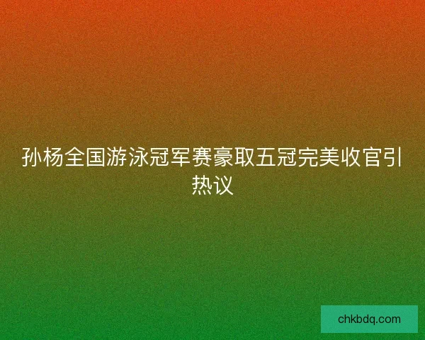 孙杨全国游泳冠军赛豪取五冠完美收官引热议